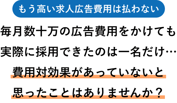 もう高い求人広告費用は払わない — 毎月数十万の広告費用をかけても実際に採用できたのは一名だけ…費用対効果があっていないと思ったことはありませんか?